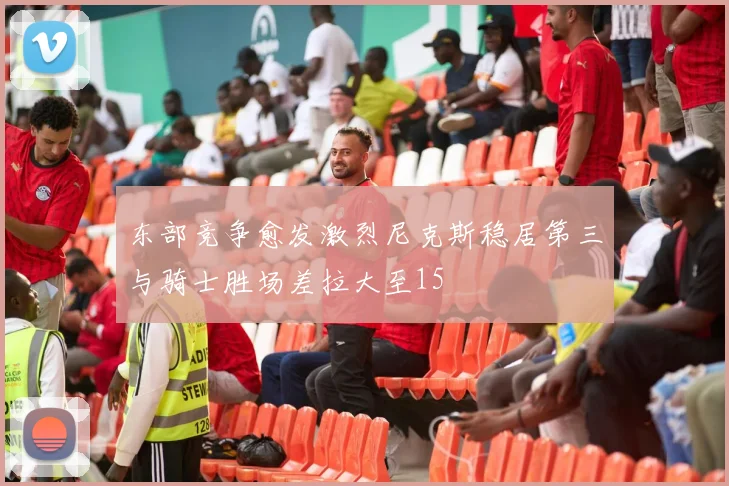 东部竞争愈发激烈尼克斯稳居第三与骑士胜场差拉大至15