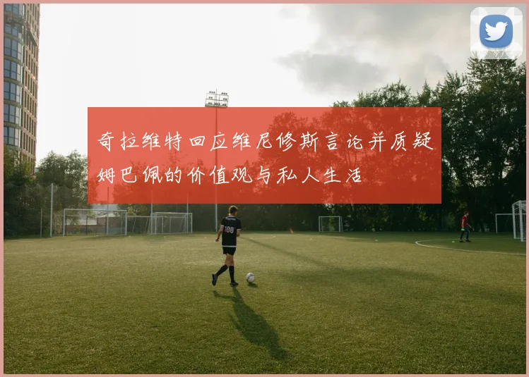 奇拉维特回应维尼修斯言论并质疑姆巴佩的价值观与私人生活