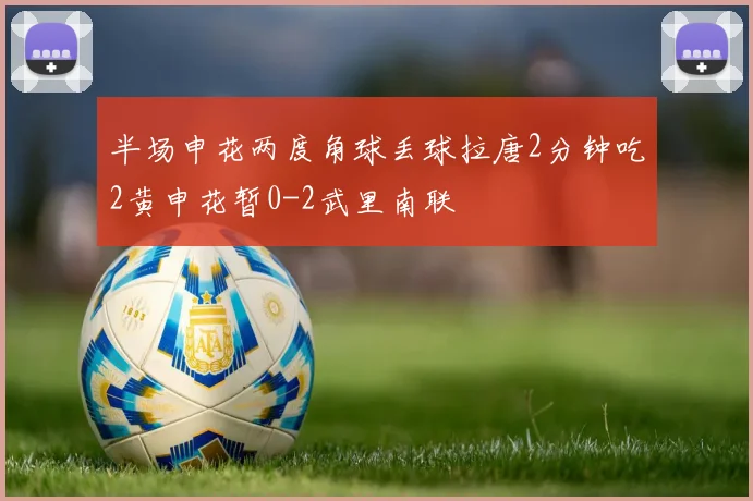 半场申花两度角球丢球拉唐2分钟吃2黄申花暂0-2武里南联