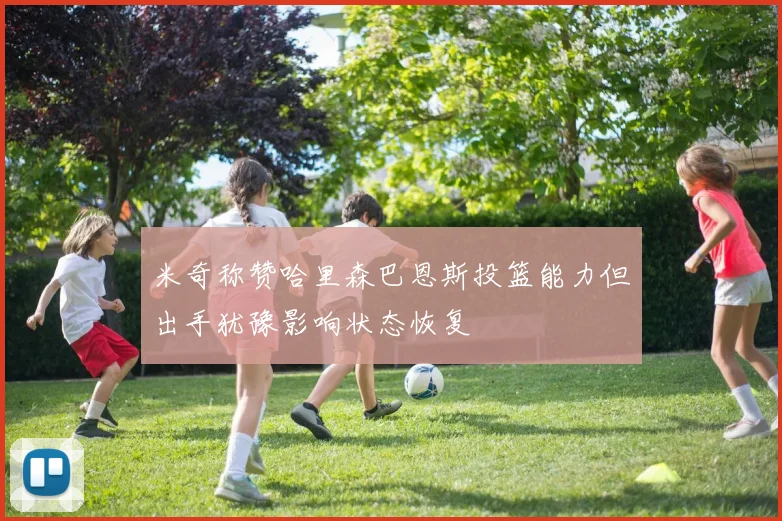 米奇称赞哈里森巴恩斯投篮能力但出手犹豫影响状态恢复