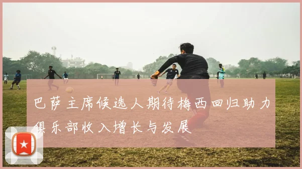巴萨主席候选人期待梅西回归助力俱乐部收入增长与发展