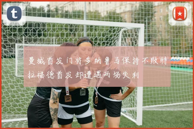 曼城首发门将多纳鲁马保持不败特拉福德首发却遭遇两场失利