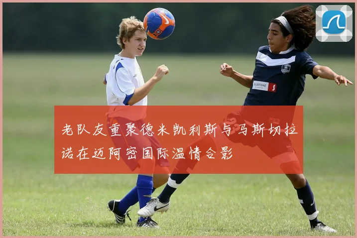 老队友重聚德米凯利斯与马斯切拉诺在迈阿密国际温情合影