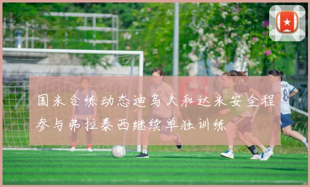 国米合练动态迪乌夫和达米安全程参与弗拉泰西继续单独训练
