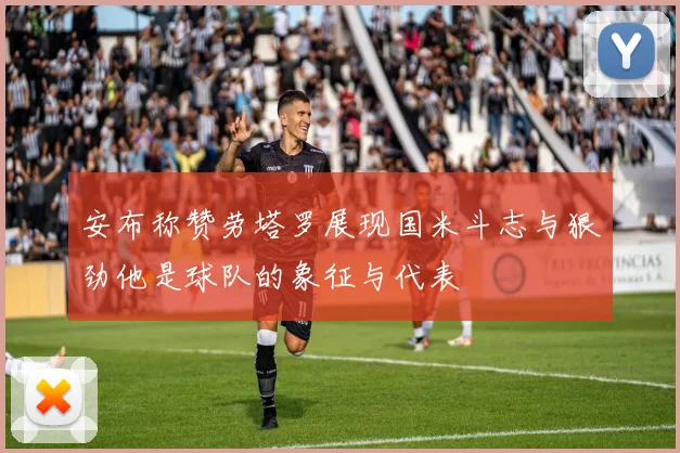 安布称赞劳塔罗展现国米斗志与狠劲他是球队的象征与代表