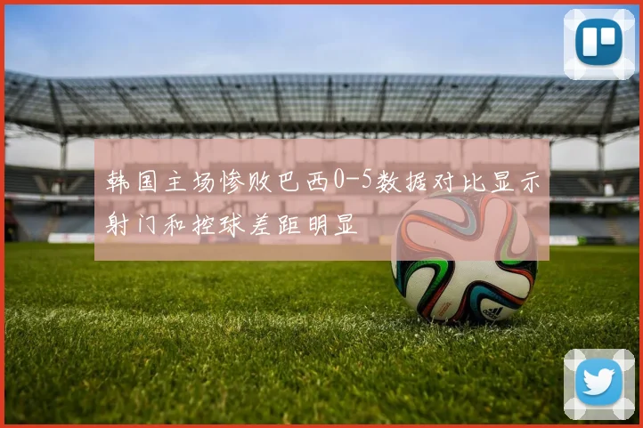 韩国主场惨败巴西0-5数据对比显示射门和控球差距明显