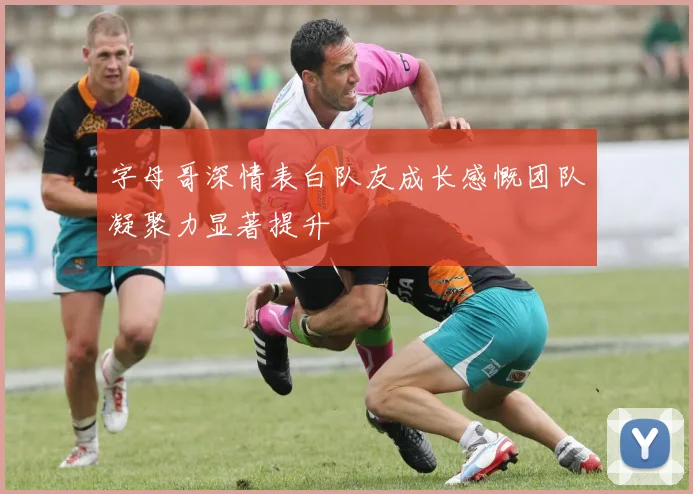 字母哥深情表白队友成长感慨团队凝聚力显著提升