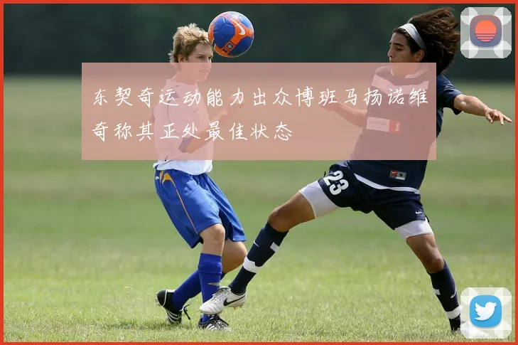 东契奇运动能力出众博班马扬诺维奇称其正处最佳状态