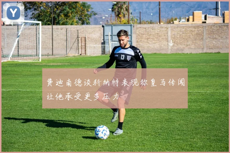 费迪南德谈科纳特表现称皇马传闻让他承受更多压力