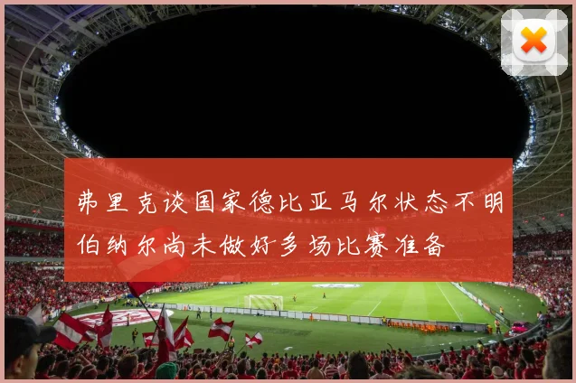 弗里克谈国家德比亚马尔状态不明伯纳尔尚未做好多场比赛准备