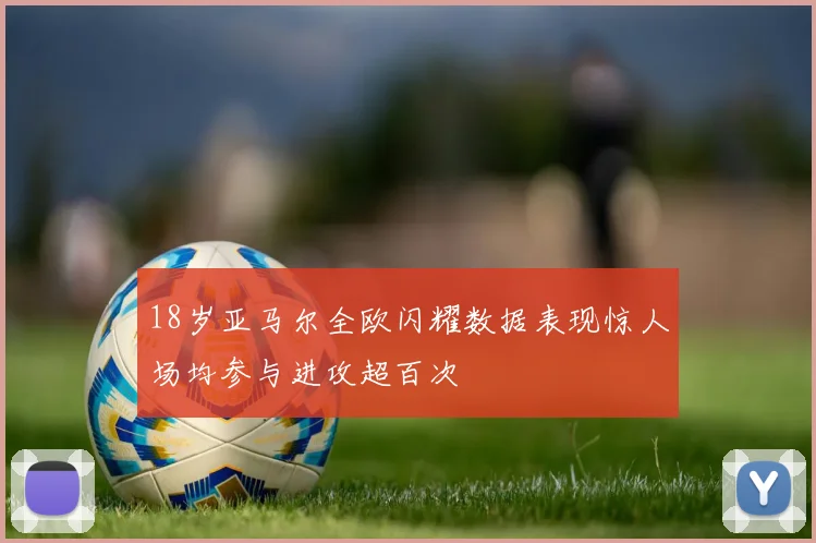 18岁亚马尔全欧闪耀数据表现惊人场均参与进攻超百次