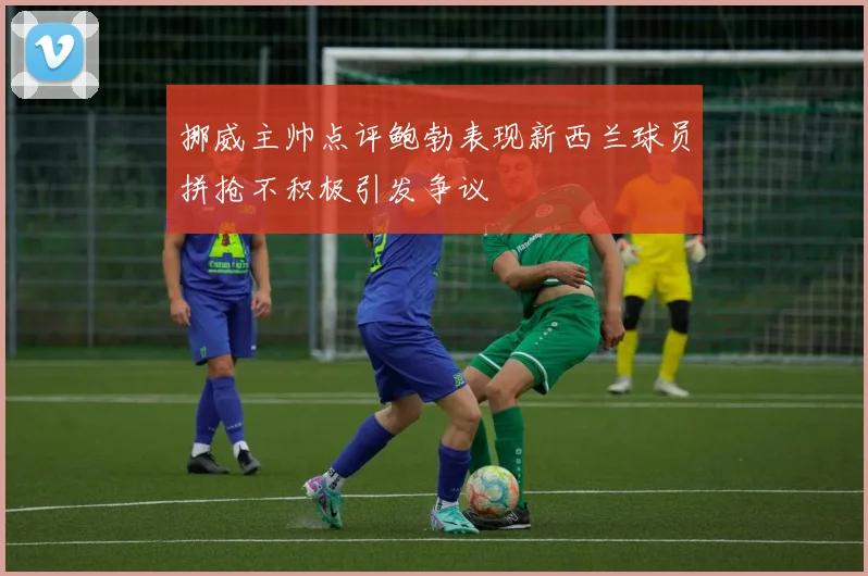 挪威主帅点评鲍勃表现新西兰球员拼抢不积极引发争议