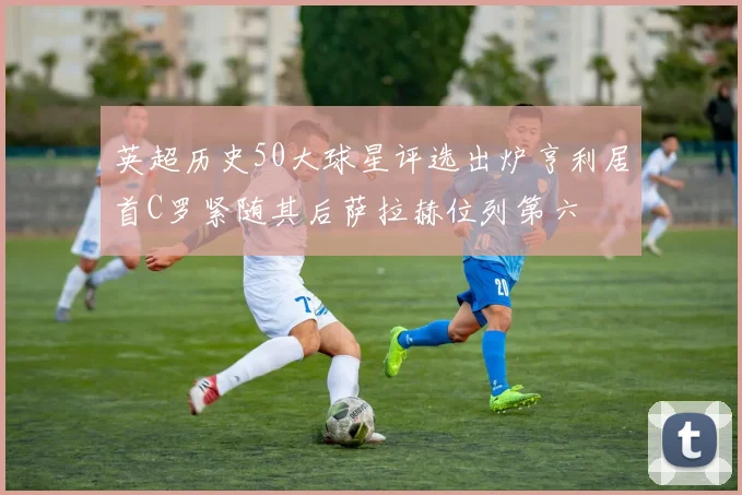 英超历史50大球星评选出炉亨利居首C罗紧随其后萨拉赫位列第六