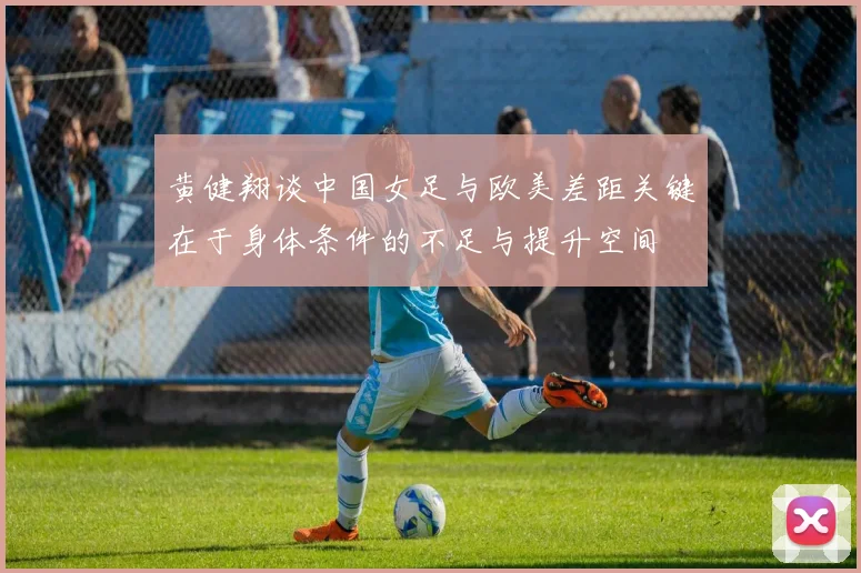 黄健翔谈中国女足与欧美差距关键在于身体条件的不足与提升空间