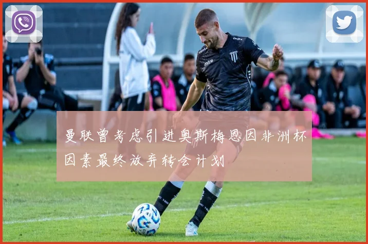 曼联曾考虑引进奥斯梅恩因非洲杯因素最终放弃转会计划