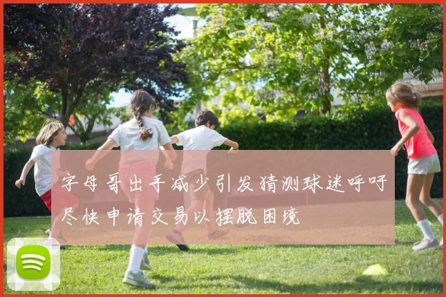 字母哥出手减少引发猜测球迷呼吁尽快申请交易以摆脱困境