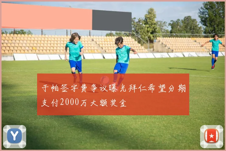 于帕签字费争议曝光拜仁希望分期支付2000万大额奖金