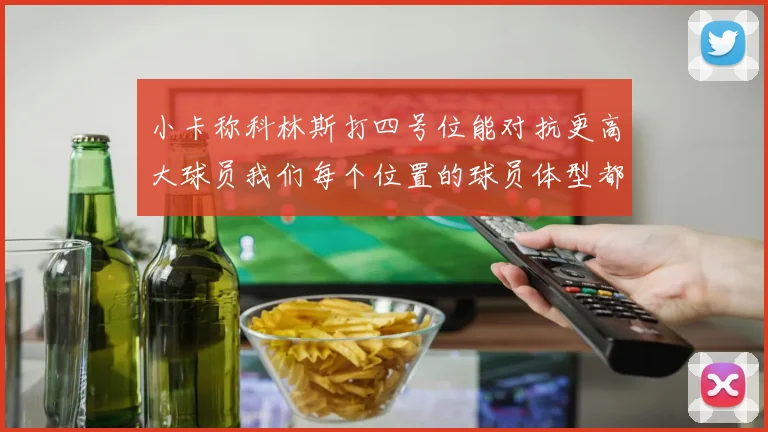 小卡称科林斯打四号位能对抗更高大球员我们每个位置的球员体型都很出色