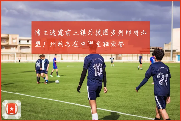 博主透露前三镇外援图多列即将加盟广州豹志在中甲金靴荣誉