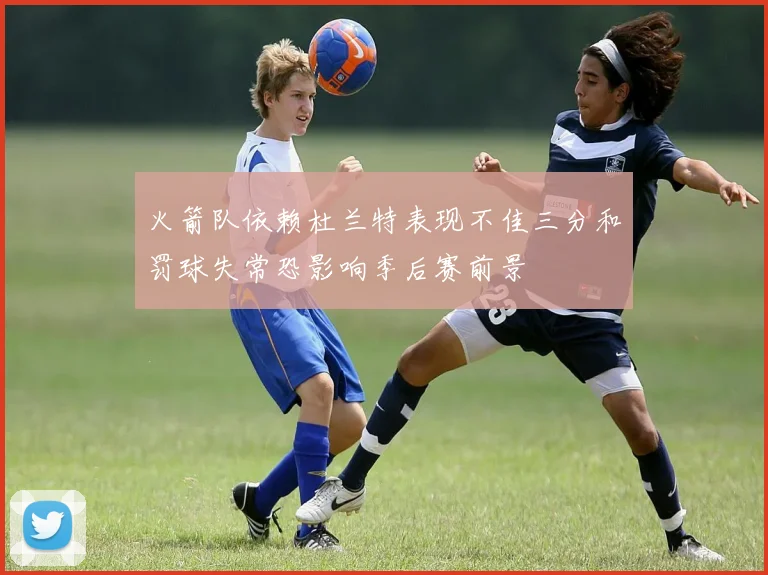 火箭队依赖杜兰特表现不佳三分和罚球失常恐影响季后赛前景