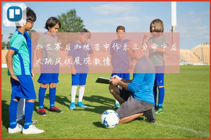 加兰赛后加练苦中作乐三分命中后大跳庆祝展现激情