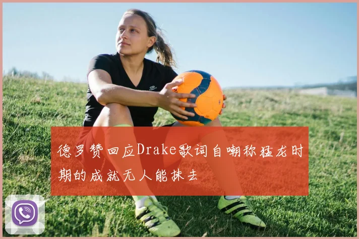 德罗赞回应Drake歌词自嘲称猛龙时期的成就无人能抹去