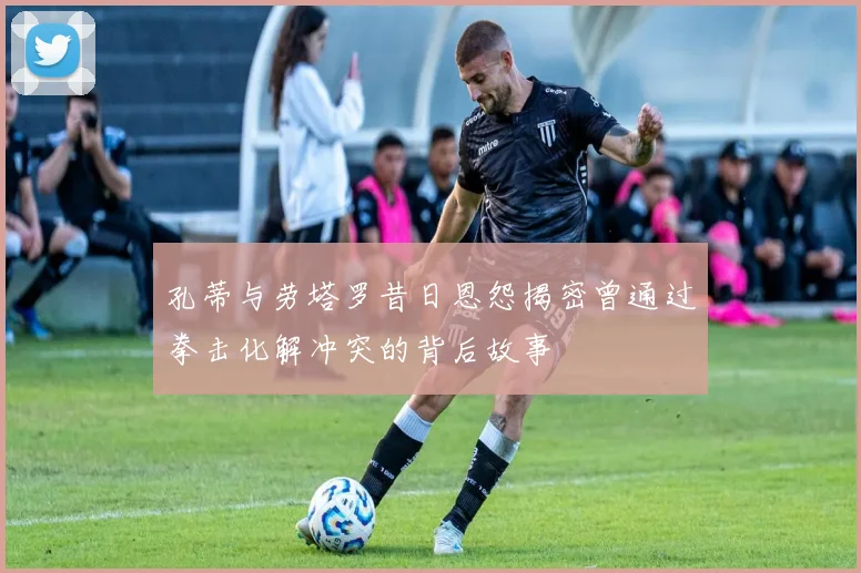 孔蒂与劳塔罗昔日恩怨揭密曾通过拳击化解冲突的背后故事