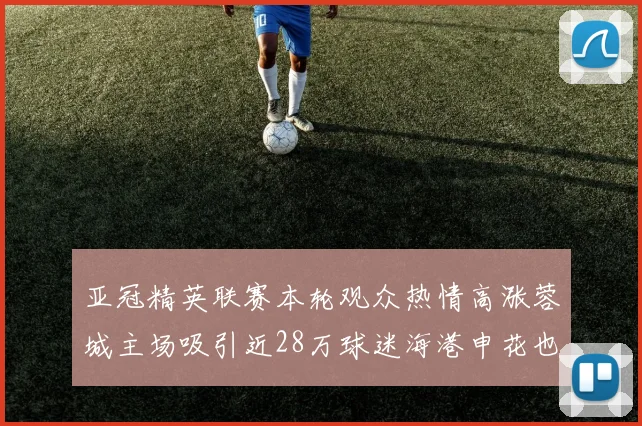 亚冠精英联赛本轮观众热情高涨蓉城主场吸引近28万球迷海港申花也超万人到场