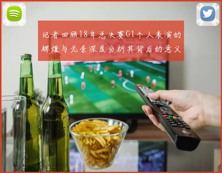 记者回顾18年总决赛G1个人表演的辉煌与无奈深度分析其背后的意义与影响