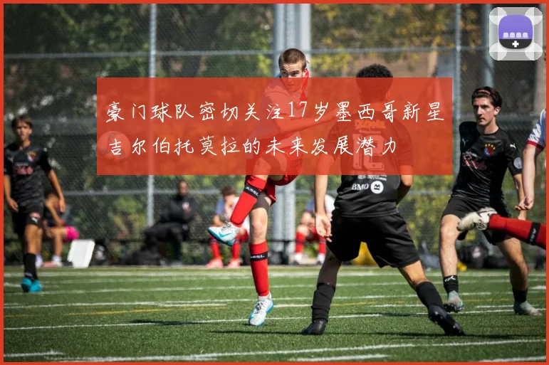 豪门球队密切关注17岁墨西哥新星吉尔伯托莫拉的未来发展潜力