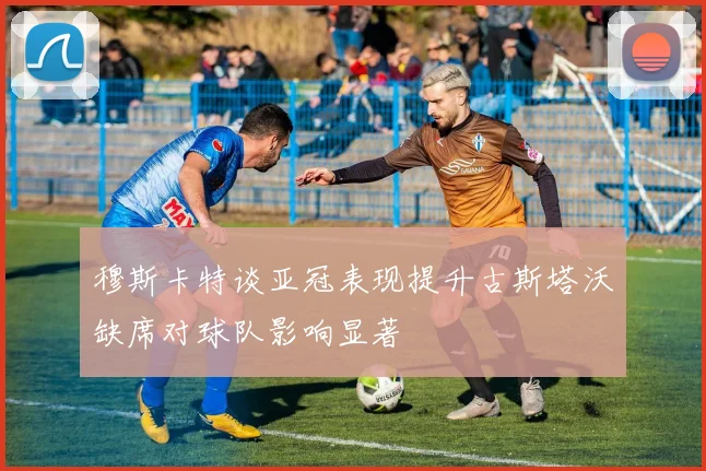 穆斯卡特谈亚冠表现提升古斯塔沃缺席对球队影响显著